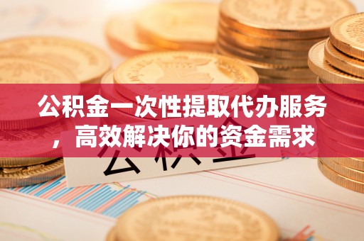 江宁公积金一次性提取代办服务，高效解决你的资金需求