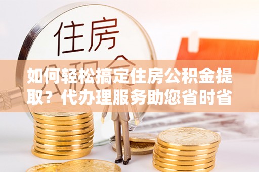 江宁如何轻松搞定住房公积金提取？代办理服务助您省时省力