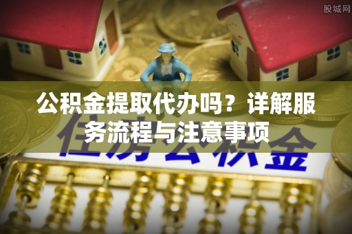 江宁公积金提取代办吗？详解服务流程与注意事项