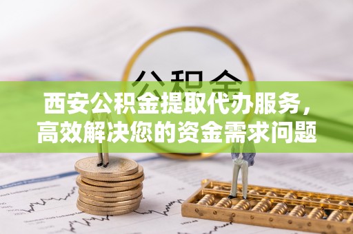 江宁西安公积金提取代办服务，高效解决您的资金需求问题