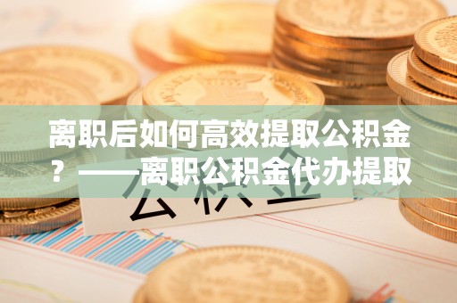 江宁离职后如何高效提取公积金？——离职公积金代办提取全流程解析