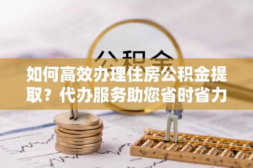 江宁如何高效办理住房公积金提取？代办服务助您省时省力