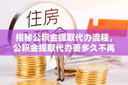 江宁揭秘公积金提取代办流程，公积金提取代办要多久不再迷茫