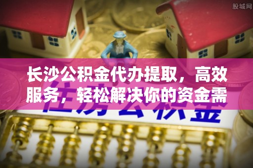 江宁长沙公积金代办提取，高效服务，轻松解决你的资金需求