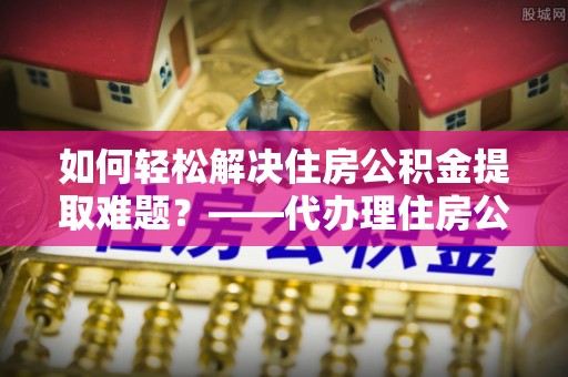 江宁如何轻松解决住房公积金提取难题？——代办理住房公积金提取服务解析