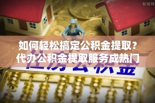 江宁如何轻松搞定公积金提取？代办公积金提取服务成热门选择