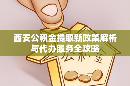 江宁西安公积金提取新政策解析与代办服务全攻略