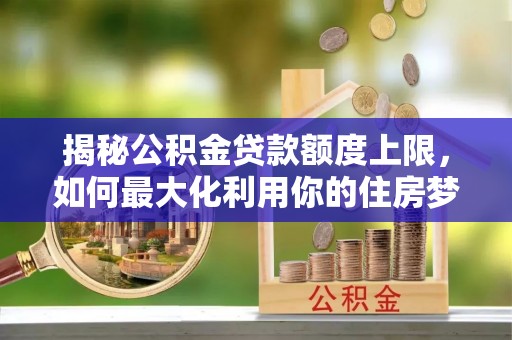 江宁揭秘公积金贷款额度上限，如何最大化利用你的住房梦？