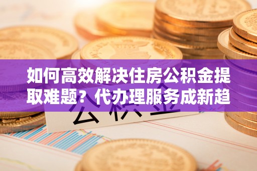 江宁如何高效解决住房公积金提取难题？代办理服务成新趋势