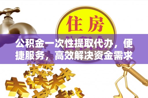 江宁公积金一次性提取代办，便捷服务，高效解决资金需求