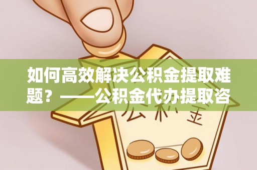 江宁如何高效解决公积金提取难题？——公积金代办提取咨询服务全解析
