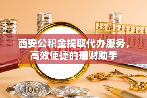 江宁西安公积金提取代办服务，高效便捷的理财助手