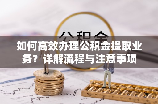 江宁如何高效办理公积金提取业务？详解流程与注意事项