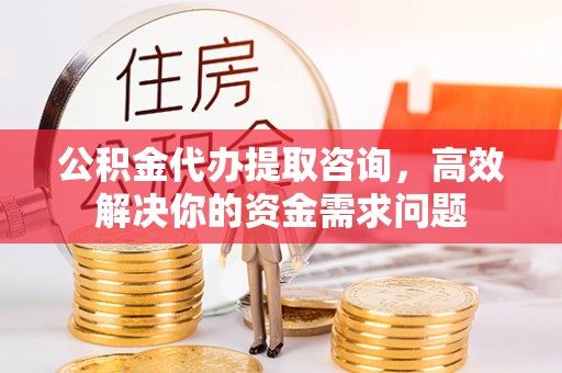 江宁公积金代办提取咨询，高效解决你的资金需求问题