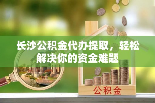 江宁长沙公积金代办提取，轻松解决你的资金难题