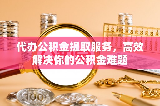 江宁代办公积金提取服务，高效解决你的公积金难题