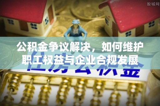 江宁公积金争议解决，如何维护职工权益与企业合规发展