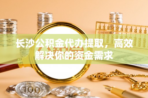 江宁长沙公积金代办提取，高效解决你的资金需求