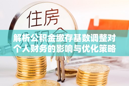 江宁解析公积金缴存基数调整对个人财务的影响与优化策略