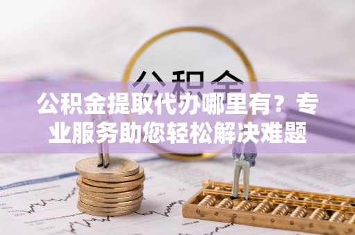 江宁公积金提取代办哪里有？专业服务助您轻松解决难题
