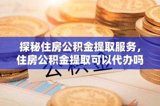 江宁探秘住房公积金提取服务，住房公积金提取可以代办吗的全方位解析