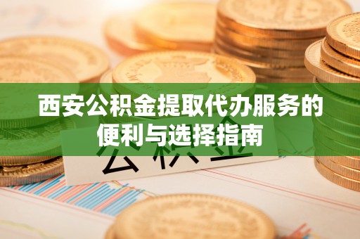 江宁西安公积金提取代办服务的便利与选择指南