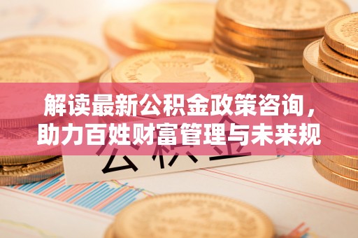 江宁解读最新公积金政策咨询，助力百姓财富管理与未来规划