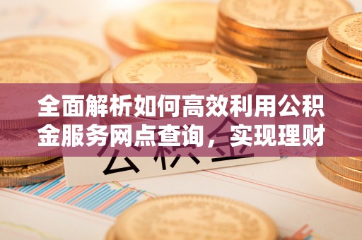 江宁全面解析如何高效利用公积金服务网点查询，实现理财与生活优化