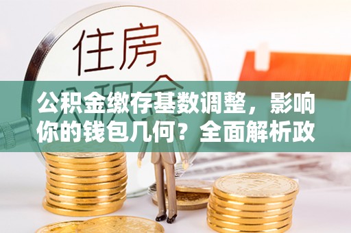 江宁公积金缴存基数调整，影响你的钱包几何？全面解析政策与实际收益
