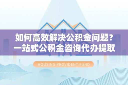 江宁如何高效解决公积金问题？一站式公积金咨询代办提取服务全解析