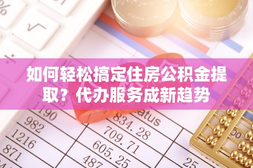 江宁如何轻松搞定住房公积金提取？代办服务成新趋势