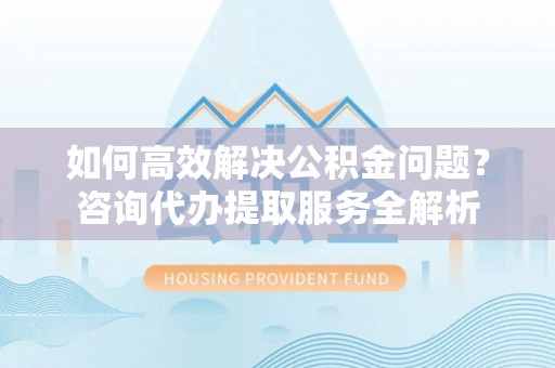 江宁如何高效解决公积金问题？咨询代办提取服务全解析