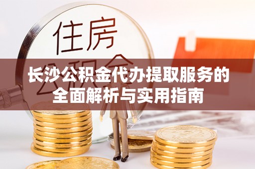 江宁长沙公积金代办提取服务的全面解析与实用指南