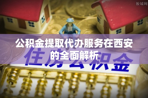 江宁公积金提取代办服务在西安的全面解析