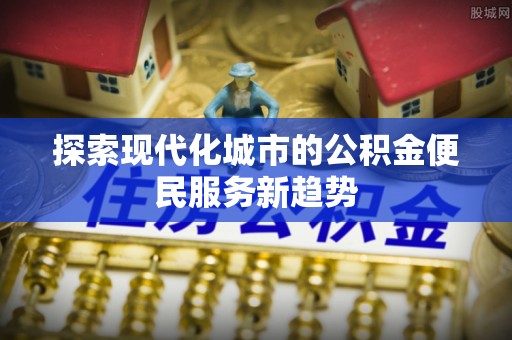 江宁探索现代化城市的公积金便民服务新趋势