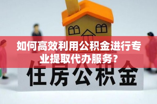 江宁如何高效利用公积金进行专业提取代办服务？