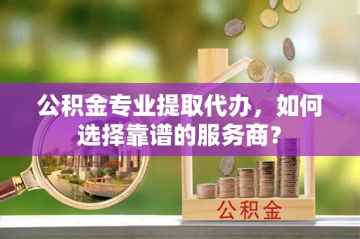 江宁公积金专业提取代办，如何选择靠谱的服务商？